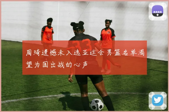 周琦遗憾未入选亚运会男篮名单渴望为国出战的心声
