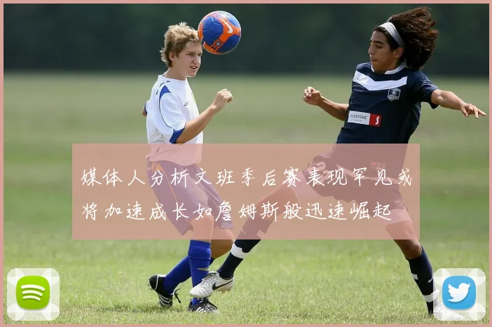 媒体人分析文班季后赛表现罕见或将加速成长如詹姆斯般迅速崛起