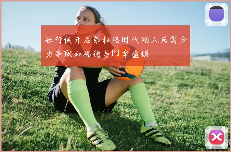 独行侠开启弗拉格时代湖人或需全力争取加福德与PJ华盛顿