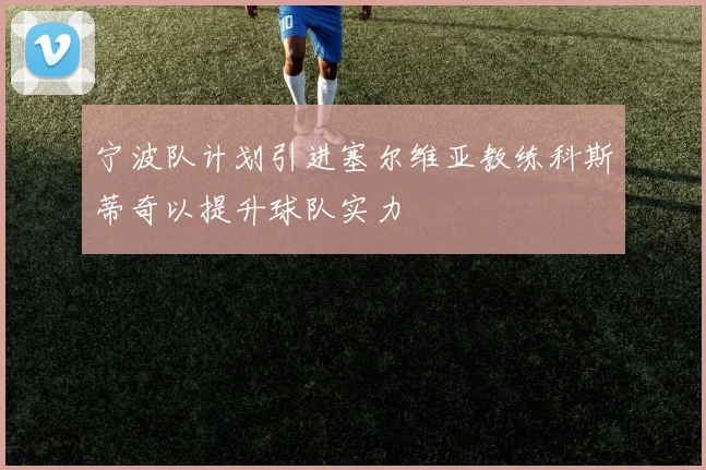 宁波队计划引进塞尔维亚教练科斯蒂奇以提升球队实力